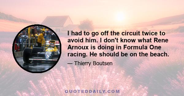 I had to go off the circuit twice to avoid him. I don't know what Rene Arnoux is doing in Formula One racing. He should be on the beach.