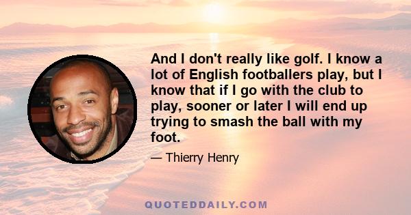 And I don't really like golf. I know a lot of English footballers play, but I know that if I go with the club to play, sooner or later I will end up trying to smash the ball with my foot.