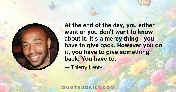 At the end of the day, you either want or you don't want to know about it. It's a mercy thing - you have to give back. However you do it, you have to give something back. You have to.