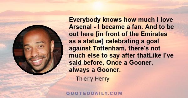 Everybody knows how much I love Arsenal - I became a fan. And to be out here [in front of the Emirates as a statue] celebrating a goal against Tottenham, there's not much else to say after thatLike I've said before,