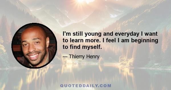 I'm still young and everyday I want to learn more. I feel I am beginning to find myself.