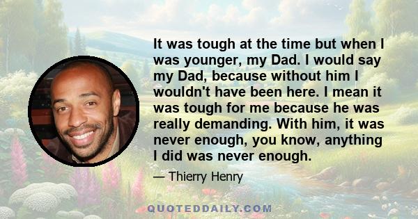 It was tough at the time but when I was younger, my Dad. I would say my Dad, because without him I wouldn't have been here. I mean it was tough for me because he was really demanding. With him, it was never enough, you