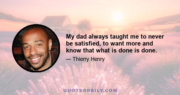 My dad always taught me to never be satisfied, to want more and know that what is done is done.