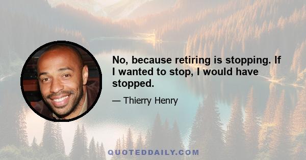 No, because retiring is stopping. If I wanted to stop, I would have stopped.