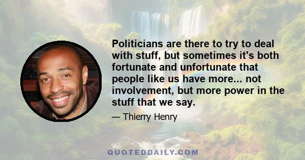 Politicians are there to try to deal with stuff, but sometimes it's both fortunate and unfortunate that people like us have more... not involvement, but more power in the stuff that we say.