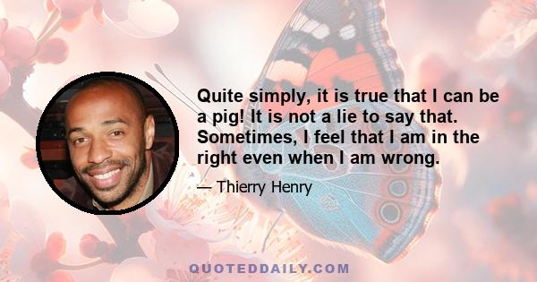 Quite simply, it is true that I can be a pig! It is not a lie to say that. Sometimes, I feel that I am in the right even when I am wrong.