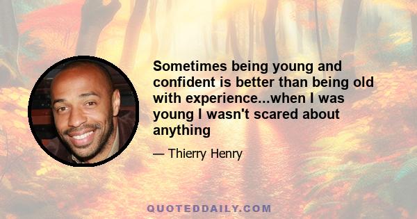 Sometimes being young and confident is better than being old with experience...when I was young I wasn't scared about anything