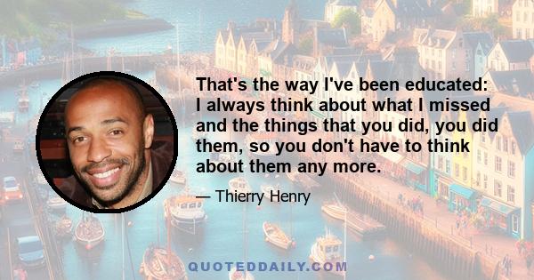 That's the way I've been educated: I always think about what I missed and the things that you did, you did them, so you don't have to think about them any more.