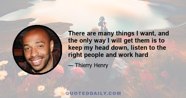 There are many things I want, and the only way I will get them is to keep my head down, listen to the right people and work hard