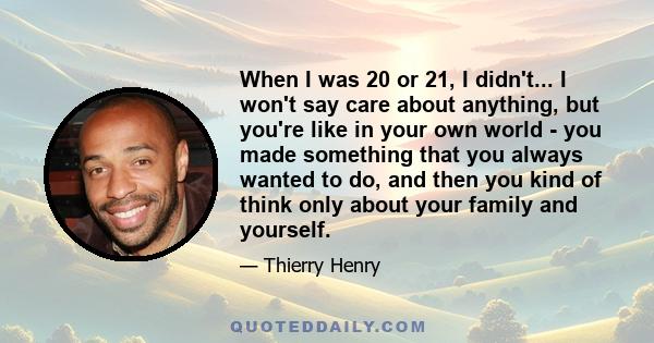 When I was 20 or 21, I didn't... I won't say care about anything, but you're like in your own world - you made something that you always wanted to do, and then you kind of think only about your family and yourself.