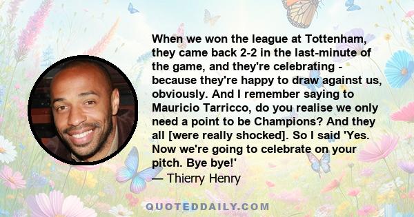 When we won the league at Tottenham, they came back 2-2 in the last-minute of the game, and they're celebrating - because they're happy to draw against us, obviously. And I remember saying to Mauricio Tarricco, do you