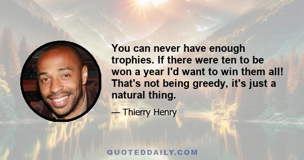 You can never have enough trophies. If there were ten to be won a year I'd want to win them all! That's not being greedy, it's just a natural thing.