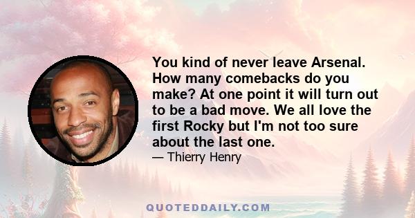 You kind of never leave Arsenal. How many comebacks do you make? At one point it will turn out to be a bad move. We all love the first Rocky but I'm not too sure about the last one.