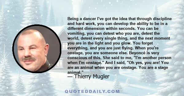 Being a dancer I've got the idea that through discipline and hard work, you can develop the ability to be in a different dimension within seconds. You can be vomiting, you can detest who you are, detest the world,