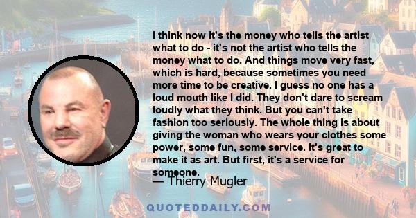 I think now it's the money who tells the artist what to do - it's not the artist who tells the money what to do. And things move very fast, which is hard, because sometimes you need more time to be creative. I guess no