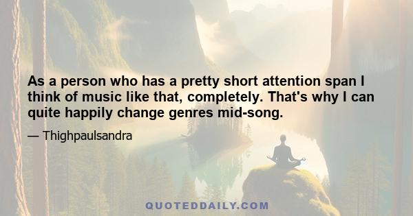 As a person who has a pretty short attention span I think of music like that, completely. That's why I can quite happily change genres mid-song.