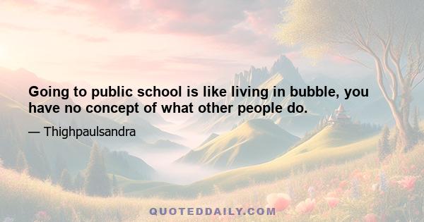 Going to public school is like living in bubble, you have no concept of what other people do.