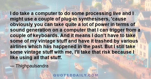 I do take a computer to do some processing live and I might use a couple of plug-in synthesisers, 'cause obviously you can take quite a lot of power in terms of sound generation on a computer that I can trigger from a