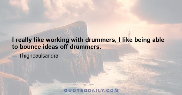 I really like working with drummers, I like being able to bounce ideas off drummers.