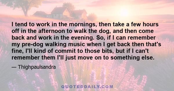 I tend to work in the mornings, then take a few hours off in the afternoon to walk the dog, and then come back and work in the evening. So, if I can remember my pre-dog walking music when I get back then that's fine,