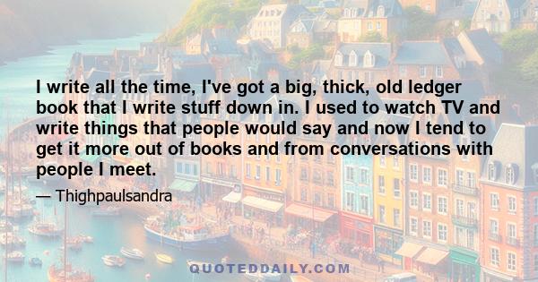 I write all the time, I've got a big, thick, old ledger book that I write stuff down in. I used to watch TV and write things that people would say and now I tend to get it more out of books and from conversations with