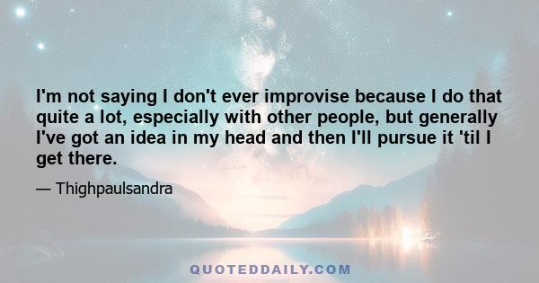 I'm not saying I don't ever improvise because I do that quite a lot, especially with other people, but generally I've got an idea in my head and then I'll pursue it 'til I get there.