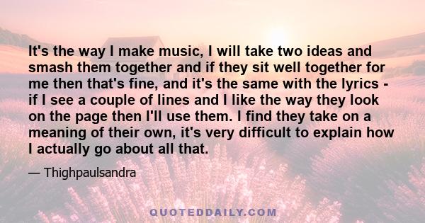 It's the way I make music, I will take two ideas and smash them together and if they sit well together for me then that's fine, and it's the same with the lyrics - if I see a couple of lines and I like the way they look 