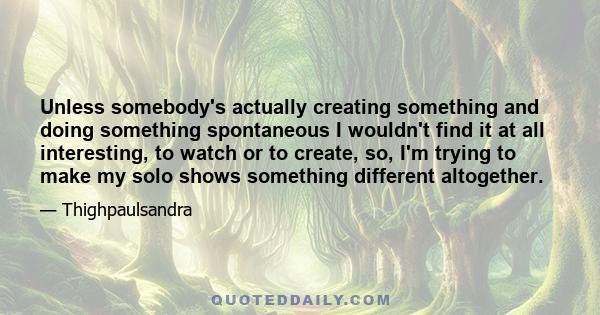 Unless somebody's actually creating something and doing something spontaneous I wouldn't find it at all interesting, to watch or to create, so, I'm trying to make my solo shows something different altogether.