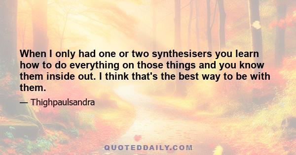 When I only had one or two synthesisers you learn how to do everything on those things and you know them inside out. I think that's the best way to be with them.