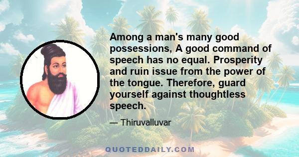 Among a man's many good possessions, A good command of speech has no equal. Prosperity and ruin issue from the power of the tongue. Therefore, guard yourself against thoughtless speech.