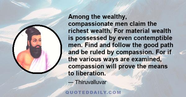 Among the wealthy, compassionate men claim the richest wealth, For material wealth is possessed by even contemptible men. Find and follow the good path and be ruled by compassion. For if the various ways are examined,