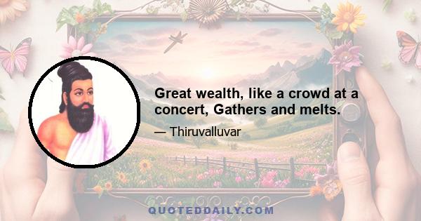 Great wealth, like a crowd at a concert, Gathers and melts.