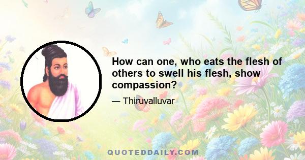 How can one, who eats the flesh of others to swell his flesh, show compassion?