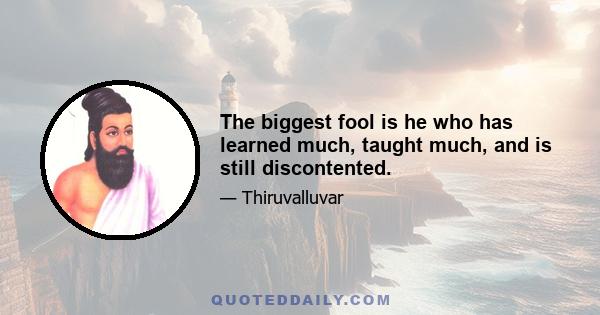 The biggest fool is he who has learned much, taught much, and is still discontented.