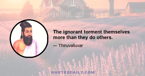 The ignorant torment themselves more than they do others.