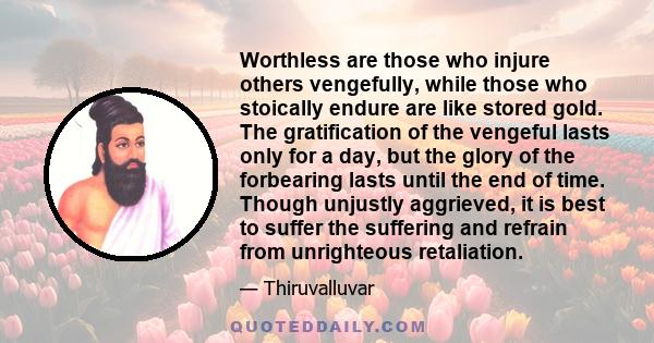 Worthless are those who injure others vengefully, while those who stoically endure are like stored gold. The gratification of the vengeful lasts only for a day, but the glory of the forbearing lasts until the end of