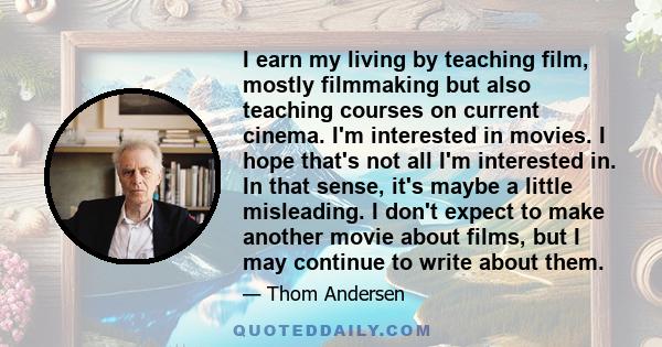 I earn my living by teaching film, mostly filmmaking but also teaching courses on current cinema. I'm interested in movies. I hope that's not all I'm interested in. In that sense, it's maybe a little misleading. I don't 