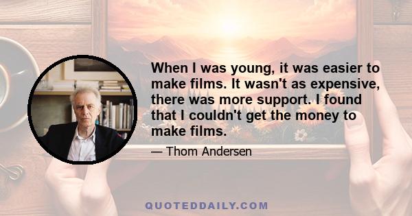 When I was young, it was easier to make films. It wasn't as expensive, there was more support. I found that I couldn't get the money to make films.