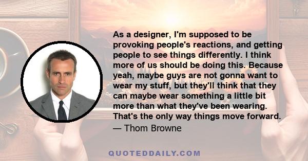 As a designer, I'm supposed to be provoking people's reactions, and getting people to see things differently. I think more of us should be doing this. Because yeah, maybe guys are not gonna want to wear my stuff, but