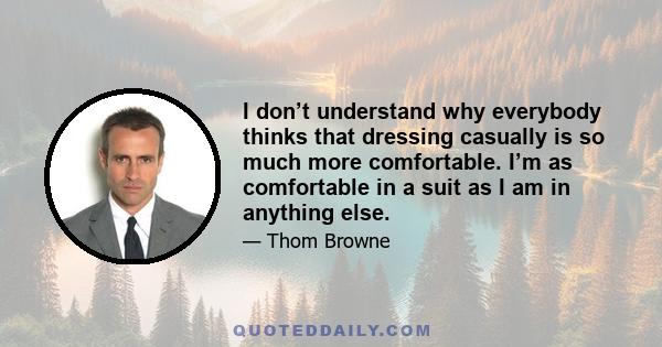 I don’t understand why everybody thinks that dressing casually is so much more comfortable. I’m as comfortable in a suit as I am in anything else.