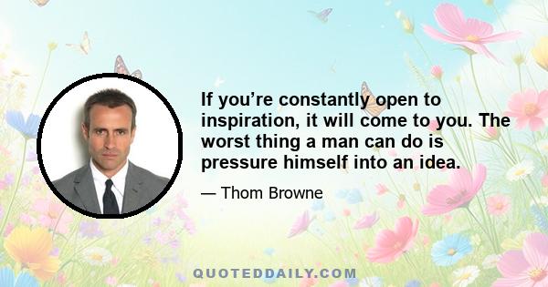 If you’re constantly open to inspiration, it will come to you. The worst thing a man can do is pressure himself into an idea.