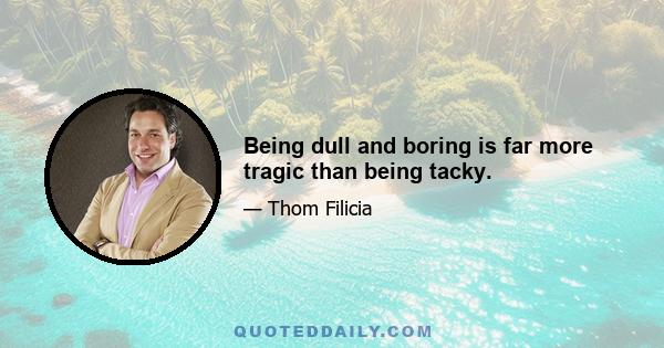 Being dull and boring is far more tragic than being tacky.