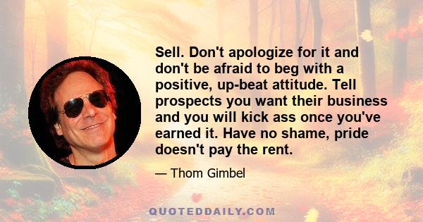 Sell. Don't apologize for it and don't be afraid to beg with a positive, up-beat attitude. Tell prospects you want their business and you will kick ass once you've earned it. Have no shame, pride doesn't pay the rent.