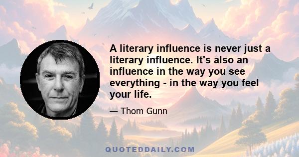 A literary influence is never just a literary influence. It's also an influence in the way you see everything - in the way you feel your life.