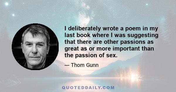 I deliberately wrote a poem in my last book where I was suggesting that there are other passions as great as or more important than the passion of sex.