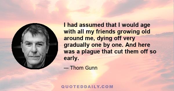 I had assumed that I would age with all my friends growing old around me, dying off very gradually one by one. And here was a plague that cut them off so early.