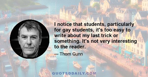 I notice that students, particularly for gay students, it's too easy to write about my last trick or something. It's not very interesting to the reader.