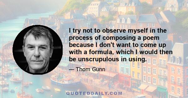 I try not to observe myself in the process of composing a poem because I don't want to come up with a formula, which I would then be unscrupulous in using.