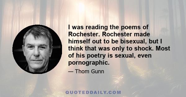 I was reading the poems of Rochester. Rochester made himself out to be bisexual, but I think that was only to shock. Most of his poetry is sexual, even pornographic.