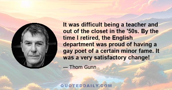 It was difficult being a teacher and out of the closet in the '50s. By the time I retired, the English department was proud of having a gay poet of a certain minor fame. It was a very satisfactory change!